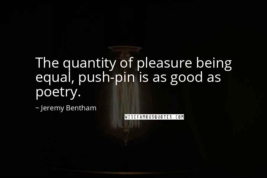 Jeremy Bentham Quotes: The quantity of pleasure being equal, push-pin is as good as poetry.