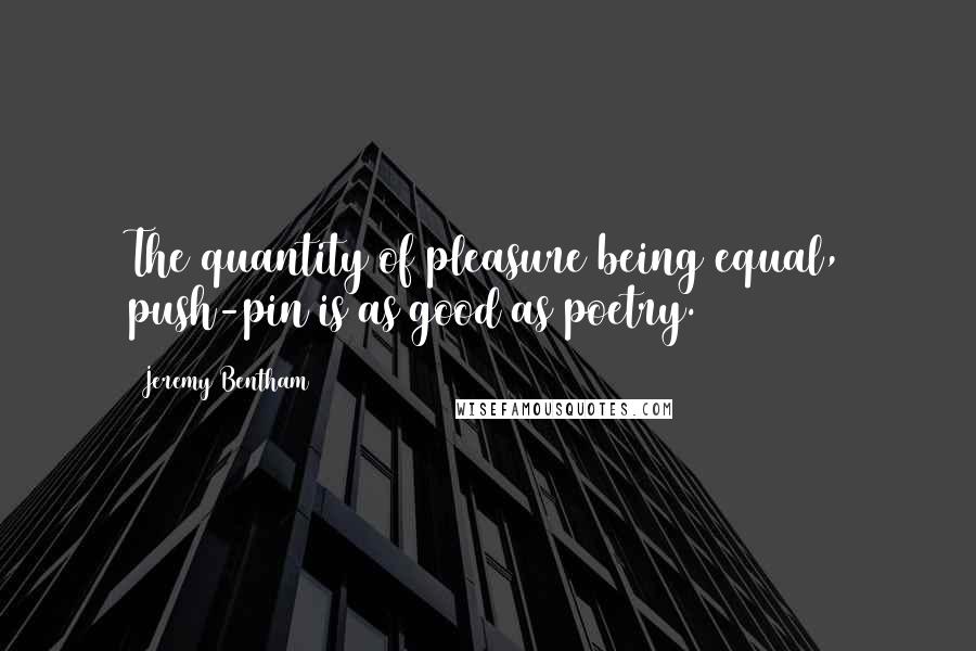 Jeremy Bentham Quotes: The quantity of pleasure being equal, push-pin is as good as poetry.
