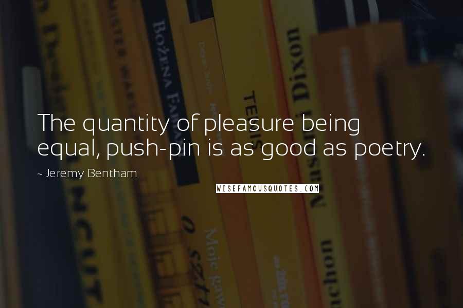 Jeremy Bentham Quotes: The quantity of pleasure being equal, push-pin is as good as poetry.