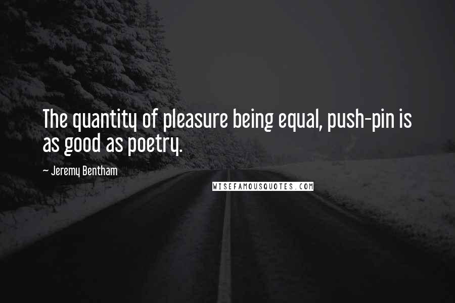 Jeremy Bentham Quotes: The quantity of pleasure being equal, push-pin is as good as poetry.