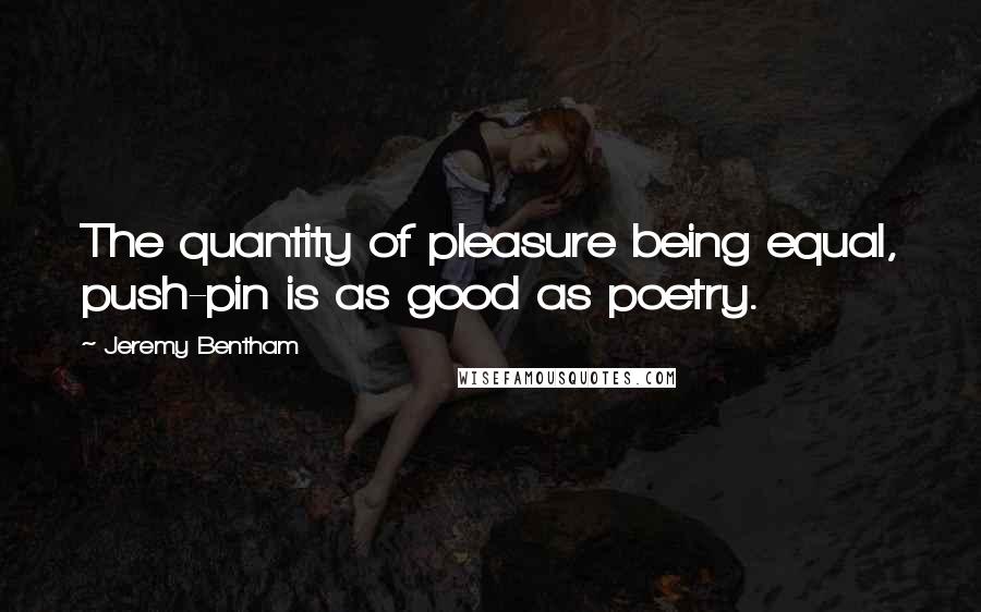 Jeremy Bentham Quotes: The quantity of pleasure being equal, push-pin is as good as poetry.