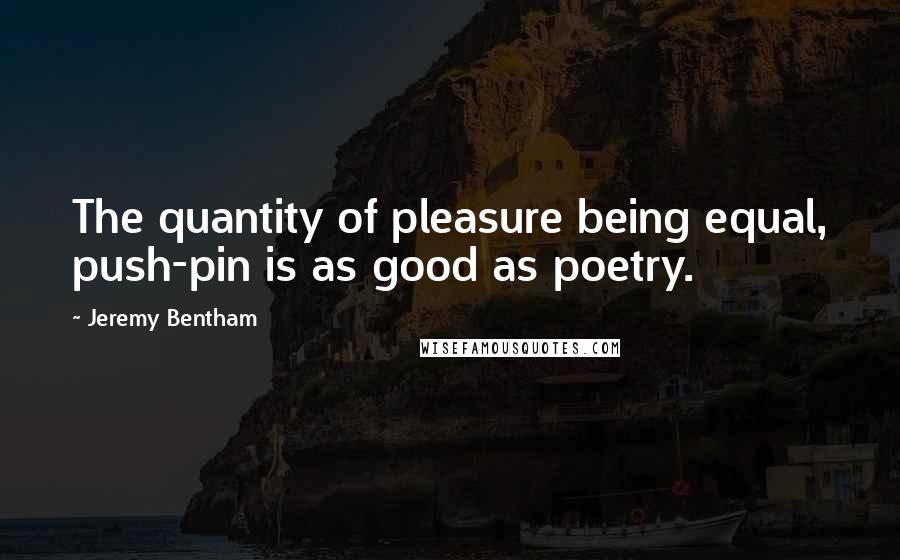 Jeremy Bentham Quotes: The quantity of pleasure being equal, push-pin is as good as poetry.
