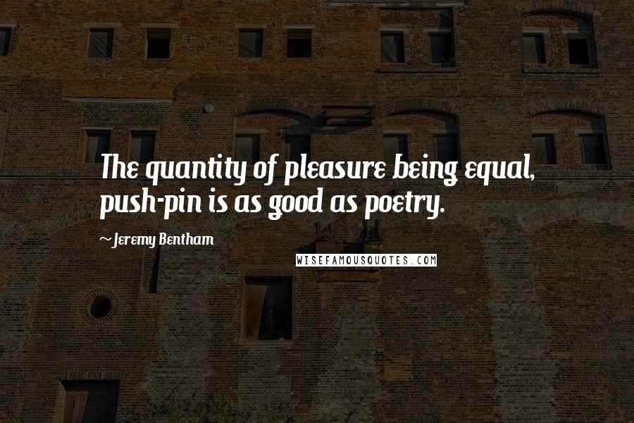 Jeremy Bentham Quotes: The quantity of pleasure being equal, push-pin is as good as poetry.