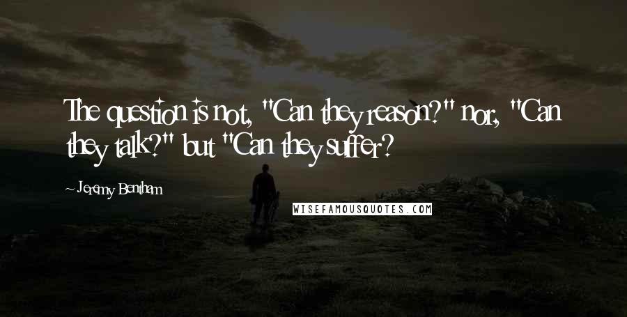 Jeremy Bentham Quotes: The question is not, "Can they reason?" nor, "Can they talk?" but "Can they suffer?
