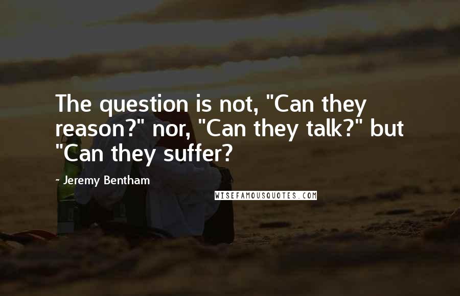 Jeremy Bentham Quotes: The question is not, "Can they reason?" nor, "Can they talk?" but "Can they suffer?