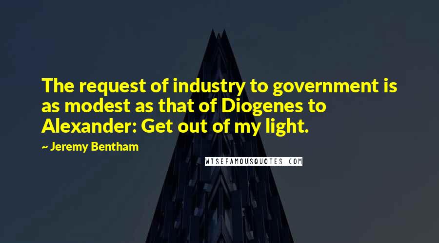Jeremy Bentham Quotes: The request of industry to government is as modest as that of Diogenes to Alexander: Get out of my light.