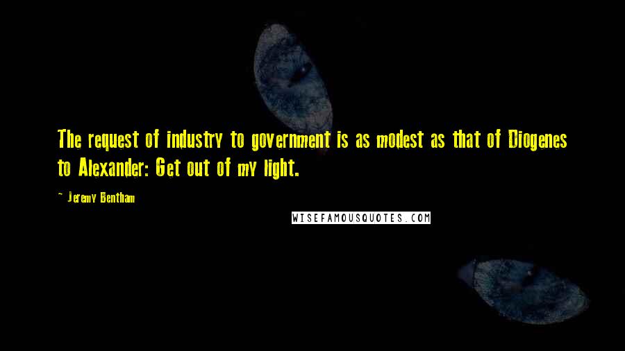 Jeremy Bentham Quotes: The request of industry to government is as modest as that of Diogenes to Alexander: Get out of my light.