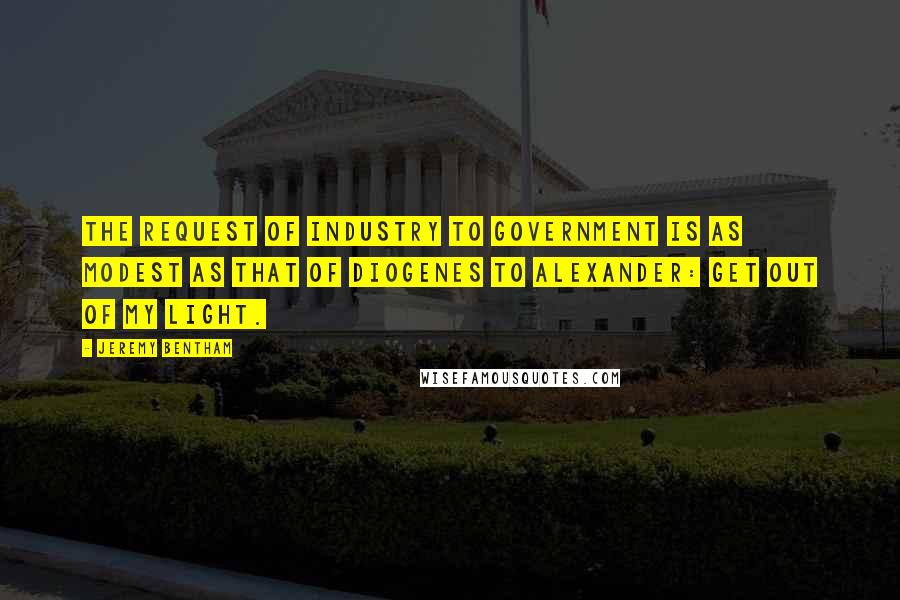 Jeremy Bentham Quotes: The request of industry to government is as modest as that of Diogenes to Alexander: Get out of my light.