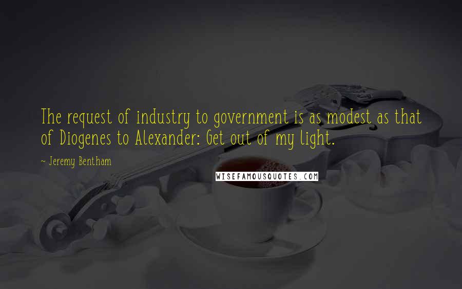 Jeremy Bentham Quotes: The request of industry to government is as modest as that of Diogenes to Alexander: Get out of my light.