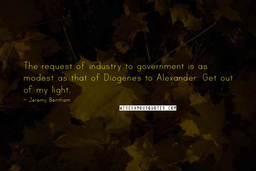 Jeremy Bentham Quotes: The request of industry to government is as modest as that of Diogenes to Alexander: Get out of my light.