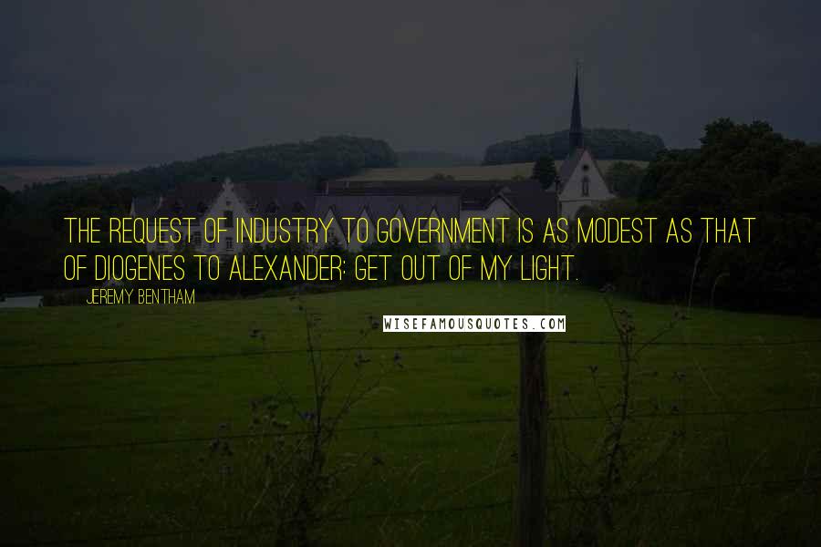 Jeremy Bentham Quotes: The request of industry to government is as modest as that of Diogenes to Alexander: Get out of my light.