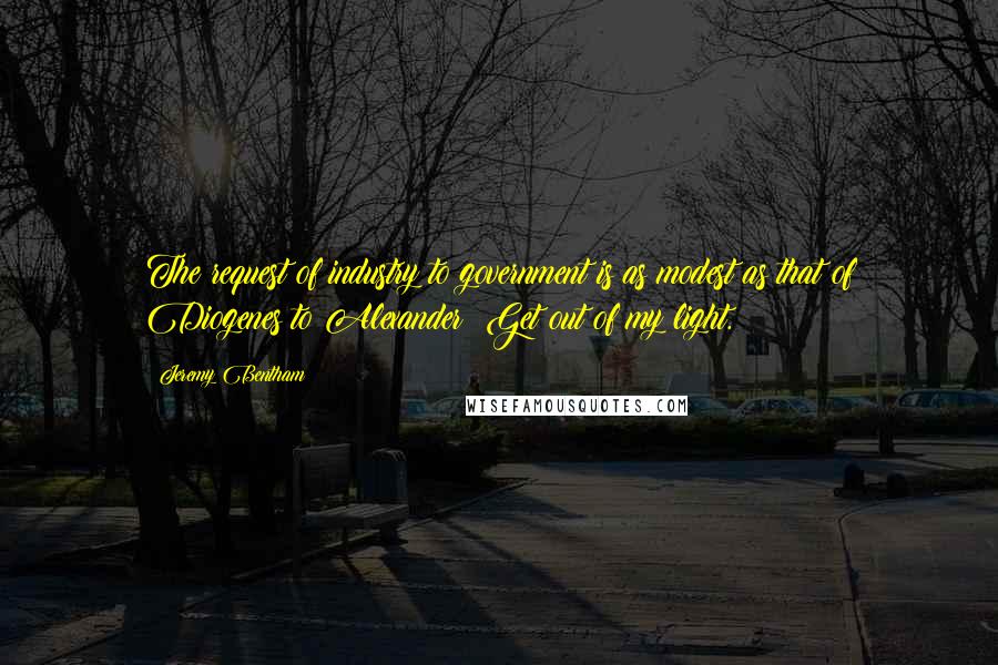 Jeremy Bentham Quotes: The request of industry to government is as modest as that of Diogenes to Alexander: Get out of my light.