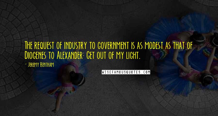 Jeremy Bentham Quotes: The request of industry to government is as modest as that of Diogenes to Alexander: Get out of my light.