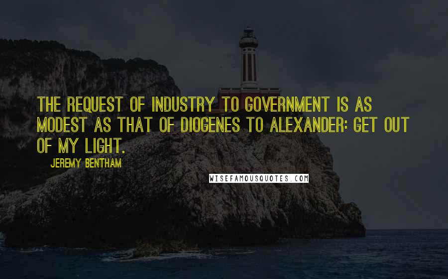 Jeremy Bentham Quotes: The request of industry to government is as modest as that of Diogenes to Alexander: Get out of my light.