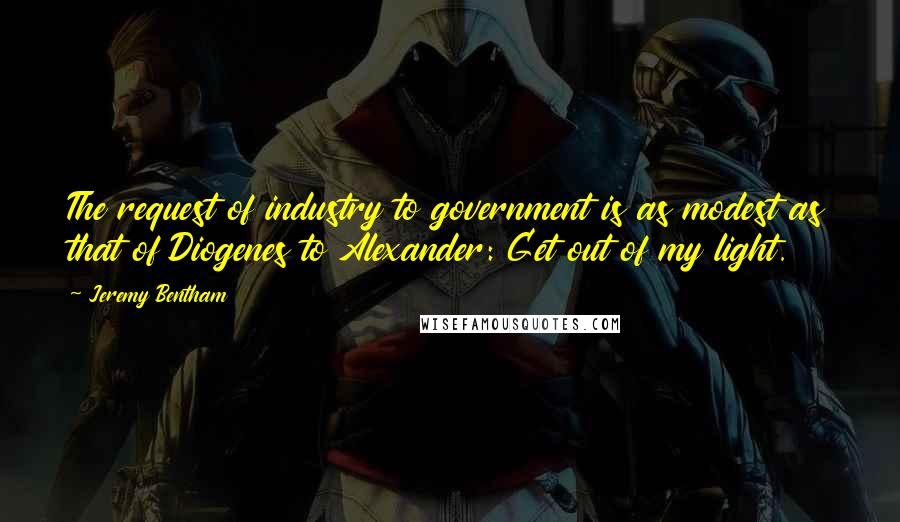 Jeremy Bentham Quotes: The request of industry to government is as modest as that of Diogenes to Alexander: Get out of my light.