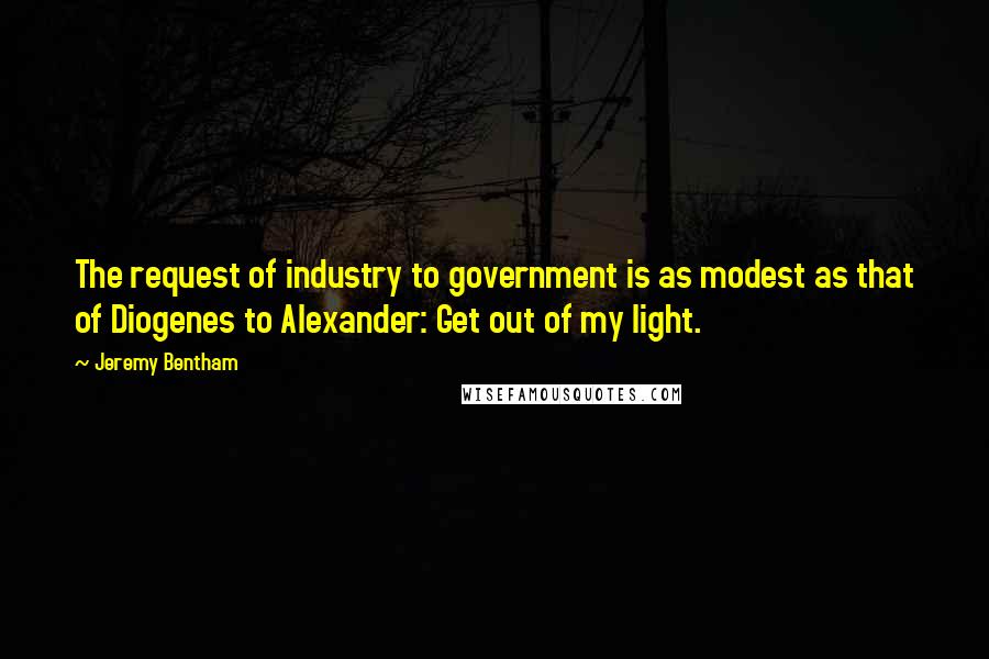 Jeremy Bentham Quotes: The request of industry to government is as modest as that of Diogenes to Alexander: Get out of my light.