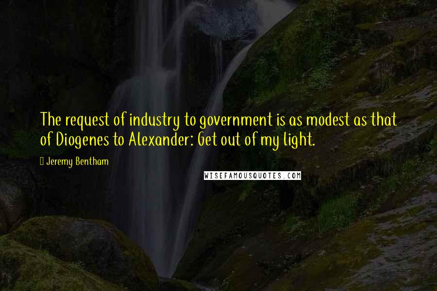 Jeremy Bentham Quotes: The request of industry to government is as modest as that of Diogenes to Alexander: Get out of my light.