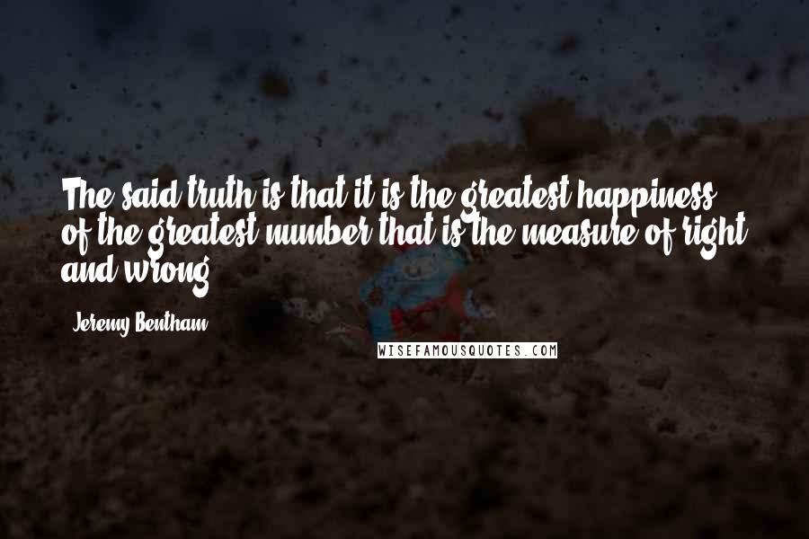 Jeremy Bentham Quotes: The said truth is that it is the greatest happiness of the greatest number that is the measure of right and wrong.