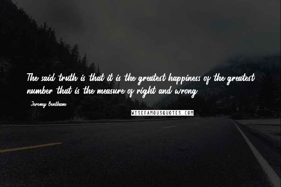 Jeremy Bentham Quotes: The said truth is that it is the greatest happiness of the greatest number that is the measure of right and wrong.