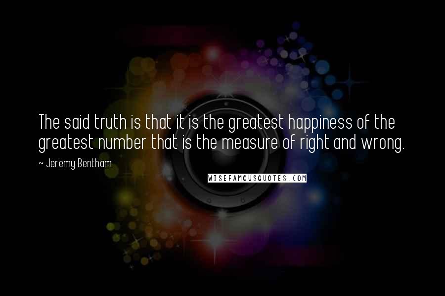 Jeremy Bentham Quotes: The said truth is that it is the greatest happiness of the greatest number that is the measure of right and wrong.