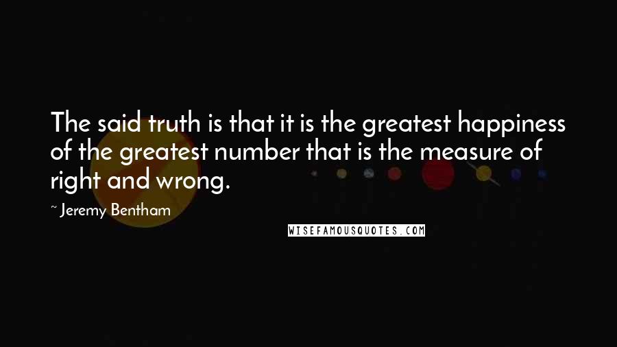 Jeremy Bentham Quotes: The said truth is that it is the greatest happiness of the greatest number that is the measure of right and wrong.