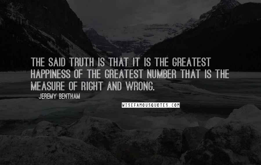 Jeremy Bentham Quotes: The said truth is that it is the greatest happiness of the greatest number that is the measure of right and wrong.