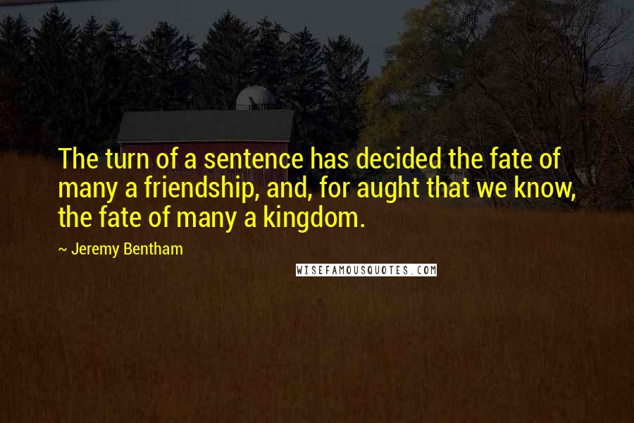 Jeremy Bentham Quotes: The turn of a sentence has decided the fate of many a friendship, and, for aught that we know, the fate of many a kingdom.