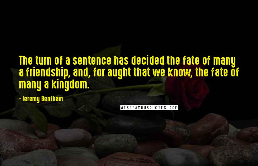 Jeremy Bentham Quotes: The turn of a sentence has decided the fate of many a friendship, and, for aught that we know, the fate of many a kingdom.