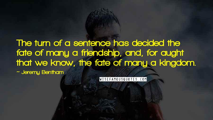 Jeremy Bentham Quotes: The turn of a sentence has decided the fate of many a friendship, and, for aught that we know, the fate of many a kingdom.