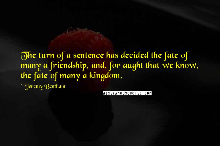 Jeremy Bentham Quotes: The turn of a sentence has decided the fate of many a friendship, and, for aught that we know, the fate of many a kingdom.