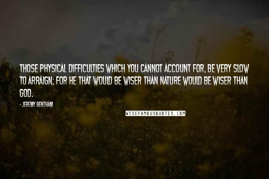 Jeremy Bentham Quotes: Those physical difficulties which you cannot account for, be very slow to arraign; for he that would be wiser than Nature would be wiser than God.