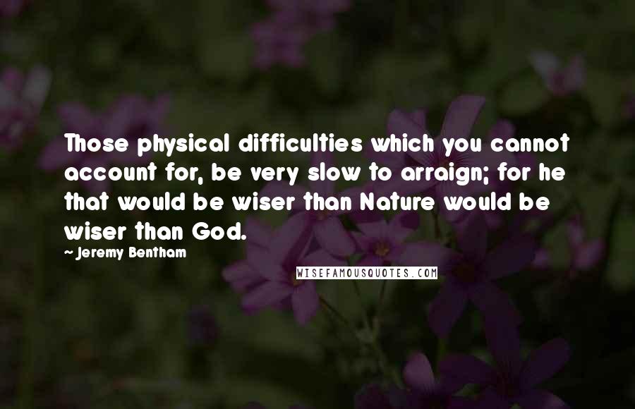 Jeremy Bentham Quotes: Those physical difficulties which you cannot account for, be very slow to arraign; for he that would be wiser than Nature would be wiser than God.