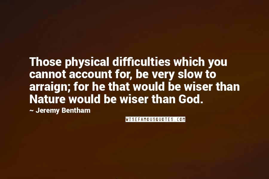 Jeremy Bentham Quotes: Those physical difficulties which you cannot account for, be very slow to arraign; for he that would be wiser than Nature would be wiser than God.