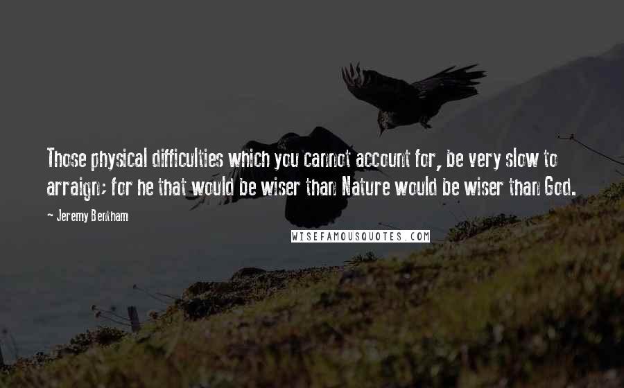 Jeremy Bentham Quotes: Those physical difficulties which you cannot account for, be very slow to arraign; for he that would be wiser than Nature would be wiser than God.