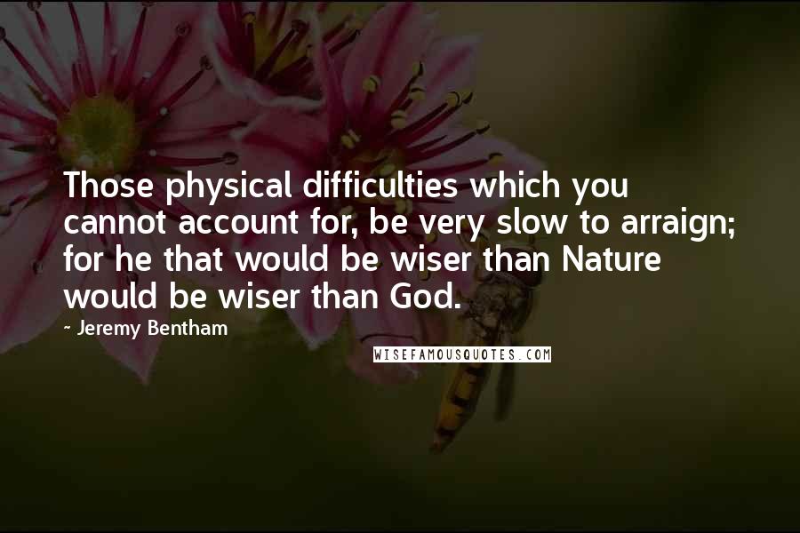 Jeremy Bentham Quotes: Those physical difficulties which you cannot account for, be very slow to arraign; for he that would be wiser than Nature would be wiser than God.