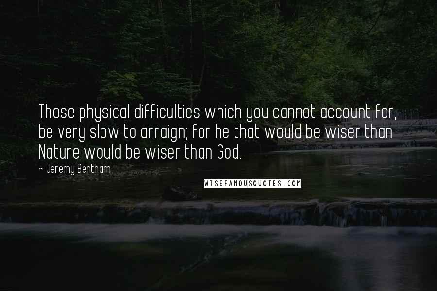 Jeremy Bentham Quotes: Those physical difficulties which you cannot account for, be very slow to arraign; for he that would be wiser than Nature would be wiser than God.