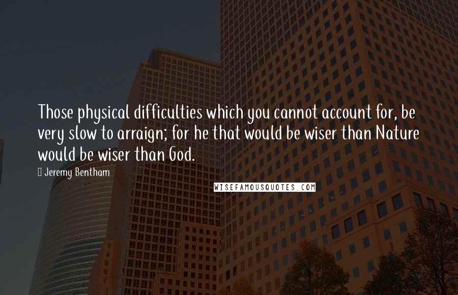 Jeremy Bentham Quotes: Those physical difficulties which you cannot account for, be very slow to arraign; for he that would be wiser than Nature would be wiser than God.