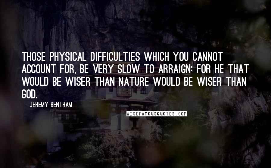 Jeremy Bentham Quotes: Those physical difficulties which you cannot account for, be very slow to arraign; for he that would be wiser than Nature would be wiser than God.