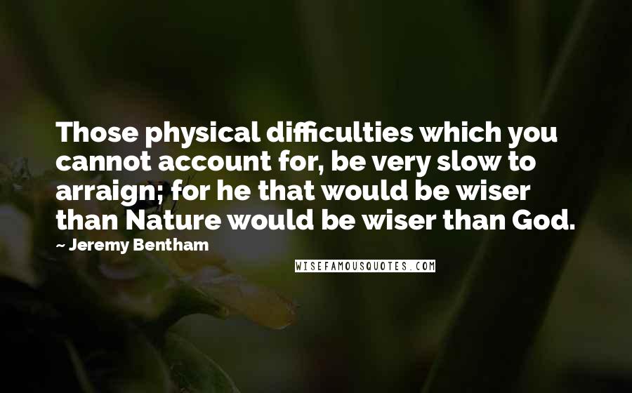 Jeremy Bentham Quotes: Those physical difficulties which you cannot account for, be very slow to arraign; for he that would be wiser than Nature would be wiser than God.