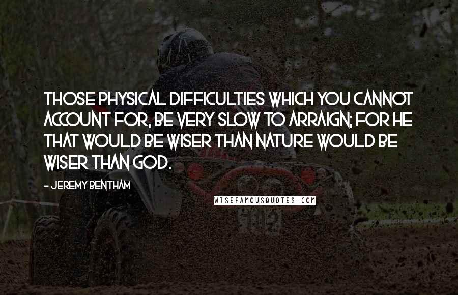 Jeremy Bentham Quotes: Those physical difficulties which you cannot account for, be very slow to arraign; for he that would be wiser than Nature would be wiser than God.