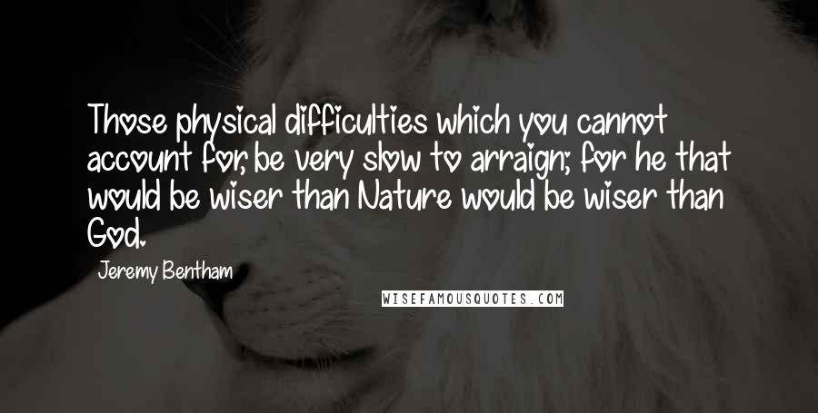 Jeremy Bentham Quotes: Those physical difficulties which you cannot account for, be very slow to arraign; for he that would be wiser than Nature would be wiser than God.