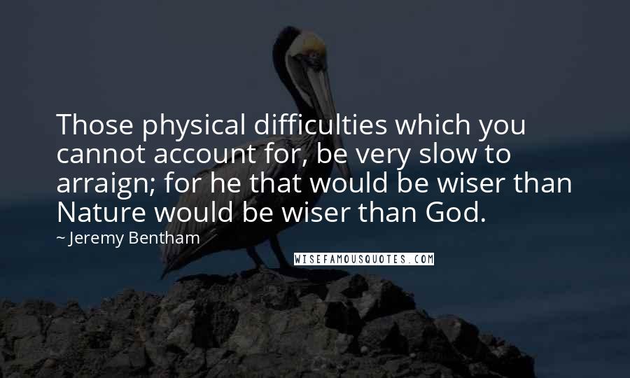 Jeremy Bentham Quotes: Those physical difficulties which you cannot account for, be very slow to arraign; for he that would be wiser than Nature would be wiser than God.
