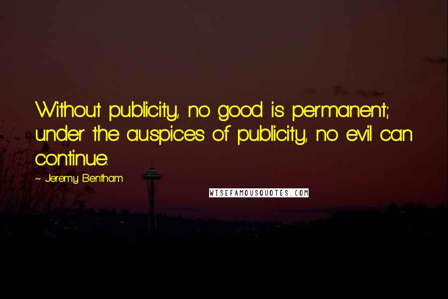 Jeremy Bentham Quotes: Without publicity, no good is permanent; under the auspices of publicity, no evil can continue.