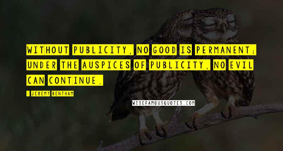 Jeremy Bentham Quotes: Without publicity, no good is permanent; under the auspices of publicity, no evil can continue.