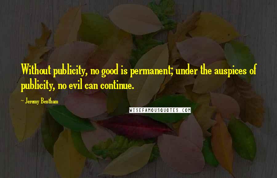 Jeremy Bentham Quotes: Without publicity, no good is permanent; under the auspices of publicity, no evil can continue.