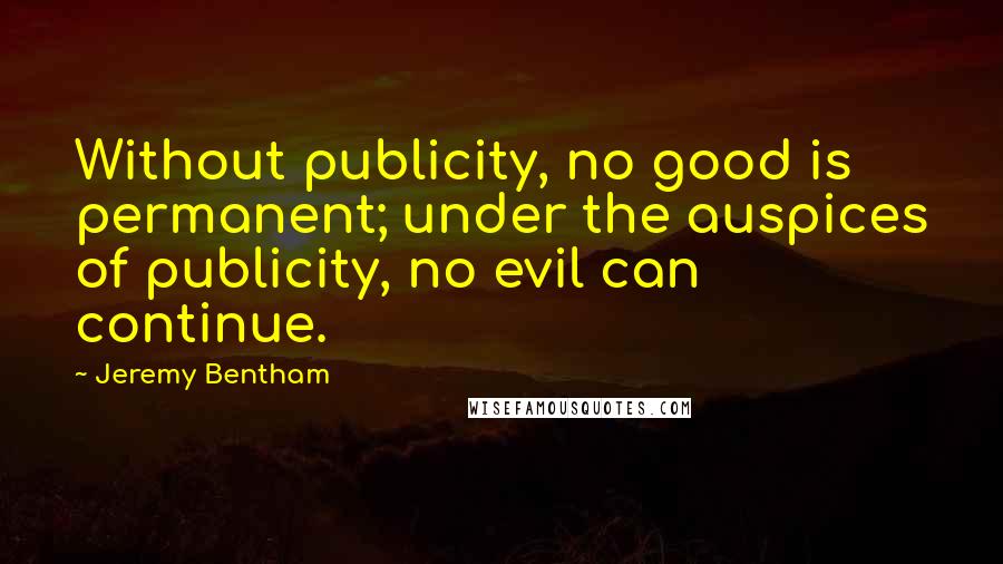 Jeremy Bentham Quotes: Without publicity, no good is permanent; under the auspices of publicity, no evil can continue.