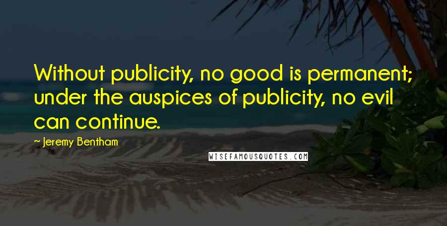 Jeremy Bentham Quotes: Without publicity, no good is permanent; under the auspices of publicity, no evil can continue.