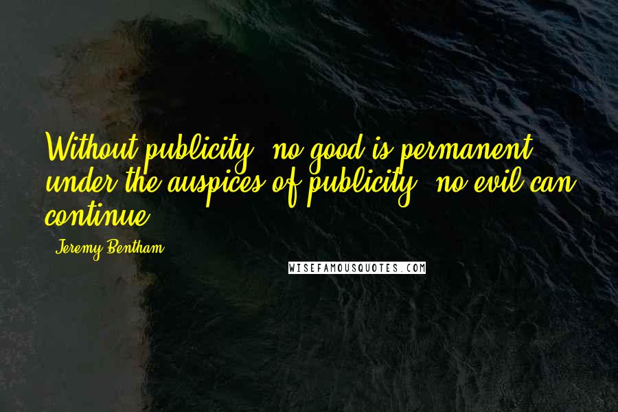 Jeremy Bentham Quotes: Without publicity, no good is permanent; under the auspices of publicity, no evil can continue.