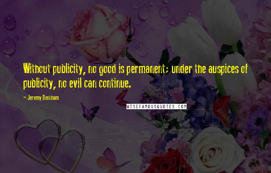 Jeremy Bentham Quotes: Without publicity, no good is permanent; under the auspices of publicity, no evil can continue.