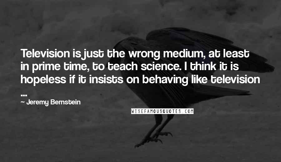 Jeremy Bernstein Quotes: Television is just the wrong medium, at least in prime time, to teach science. I think it is hopeless if it insists on behaving like television ...